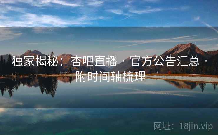 独家揭秘：杏吧直播 · 官方公告汇总 · 附时间轴梳理