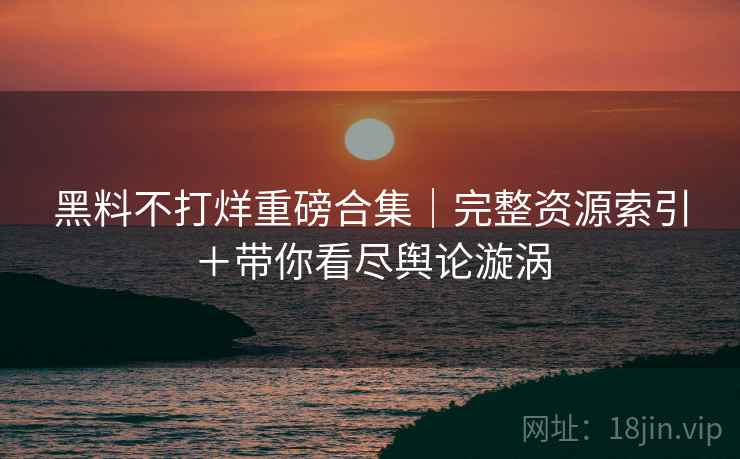 黑料不打烊重磅合集｜完整资源索引＋带你看尽舆论漩涡