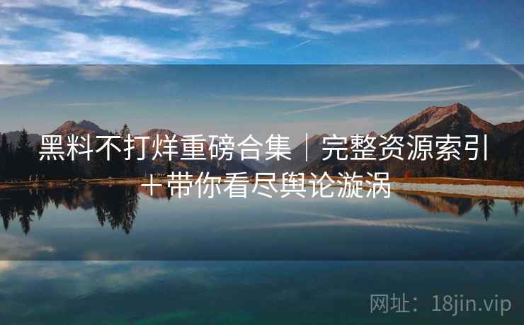 黑料不打烊重磅合集｜完整资源索引＋带你看尽舆论漩涡