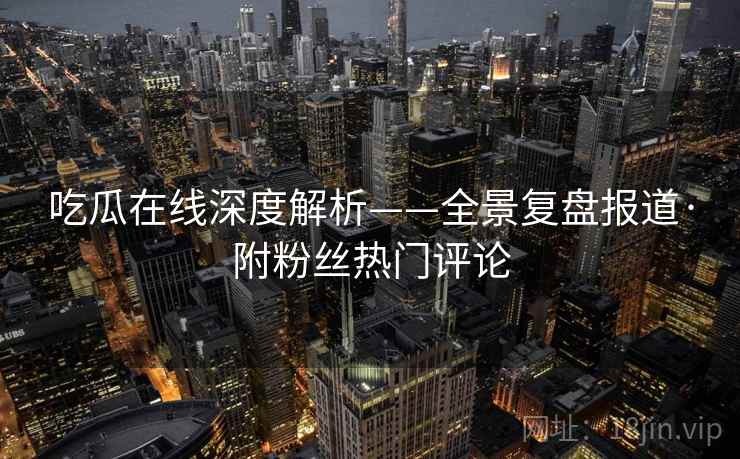 吃瓜在线深度解析——全景复盘报道·附粉丝热门评论