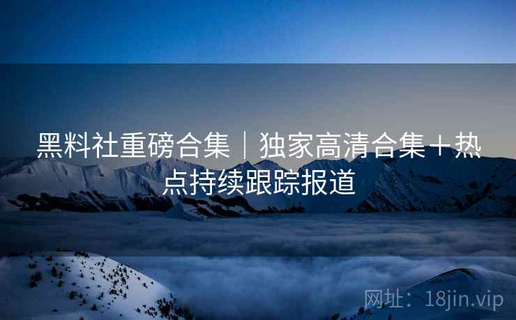 黑料社重磅合集｜独家高清合集＋热点持续跟踪报道
