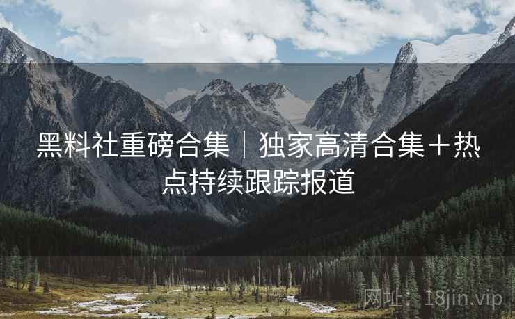 黑料社重磅合集｜独家高清合集＋热点持续跟踪报道