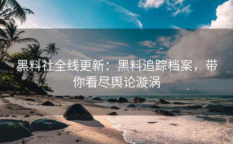 黑料社全线更新：黑料追踪档案，带你看尽舆论漩涡