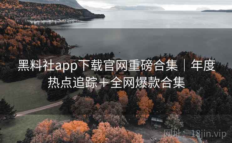 黑料社app下载官网重磅合集｜年度热点追踪＋全网爆款合集