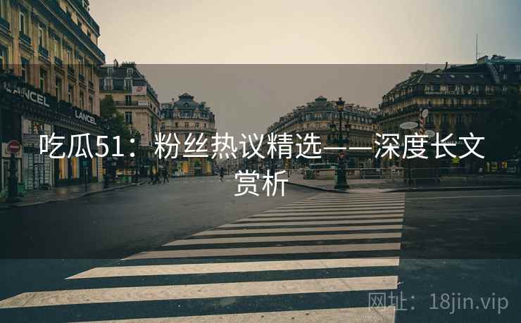 吃瓜51：粉丝热议精选——深度长文赏析