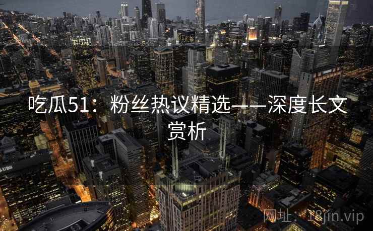 吃瓜51：粉丝热议精选——深度长文赏析