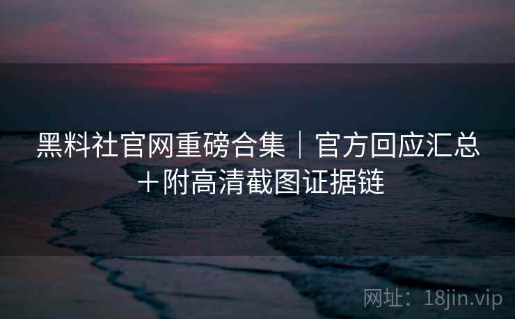 黑料社官网重磅合集｜官方回应汇总＋附高清截图证据链