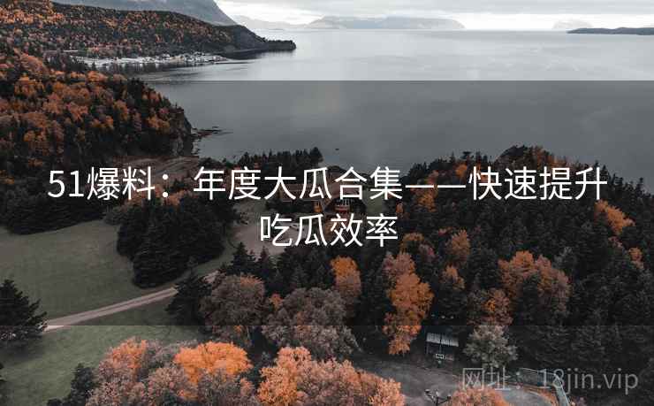 51爆料：年度大瓜合集——快速提升吃瓜效率