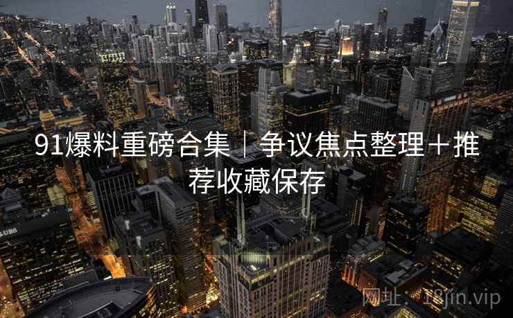 91爆料重磅合集｜争议焦点整理＋推荐收藏保存