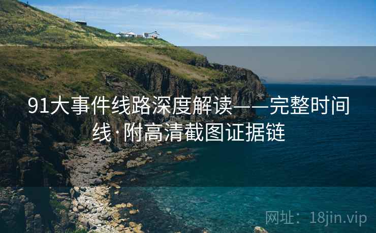 91大事件线路深度解读——完整时间线·附高清截图证据链