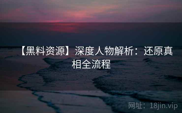 【黑料资源】深度人物解析：还原真相全流程