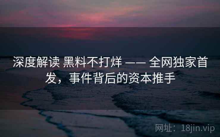 深度解读 黑料不打烊 —— 全网独家首发，事件背后的资本推手