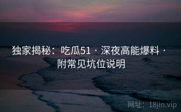 独家揭秘：吃瓜51 · 深夜高能爆料 · 附常见坑位说明
