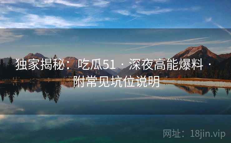 独家揭秘：吃瓜51 · 深夜高能爆料 · 附常见坑位说明