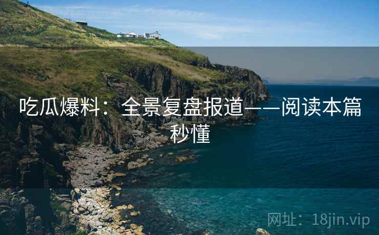 吃瓜爆料：全景复盘报道——阅读本篇秒懂