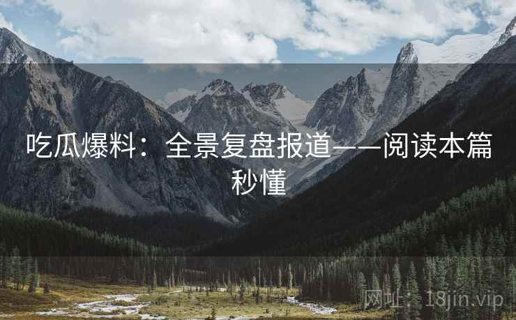 吃瓜爆料：全景复盘报道——阅读本篇秒懂