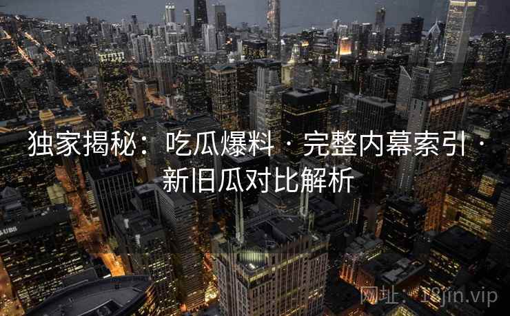 独家揭秘：吃瓜爆料 · 完整内幕索引 · 新旧瓜对比解析