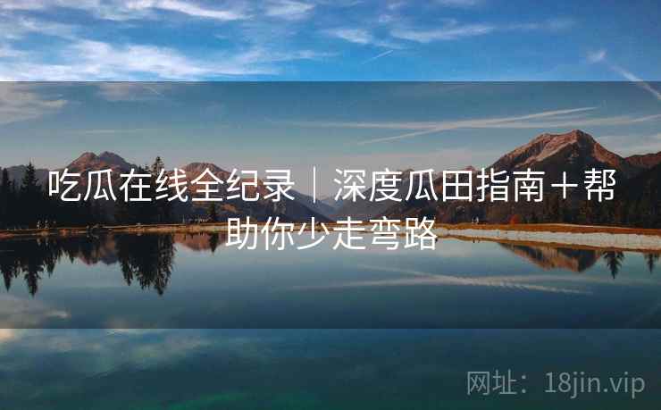 吃瓜在线全纪录｜深度瓜田指南＋帮助你少走弯路