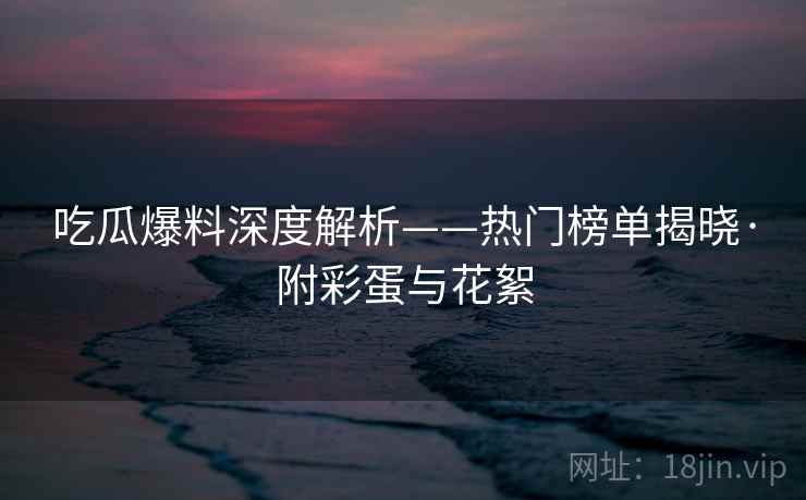 吃瓜爆料深度解析——热门榜单揭晓·附彩蛋与花絮