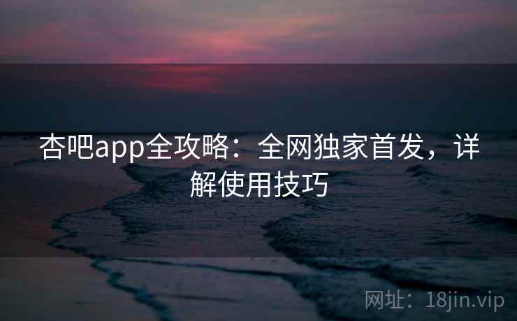 杏吧app全攻略：全网独家首发，详解使用技巧