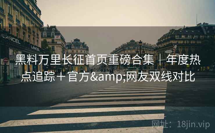 黑料万里长征首页重磅合集｜年度热点追踪＋官方&网友双线对比