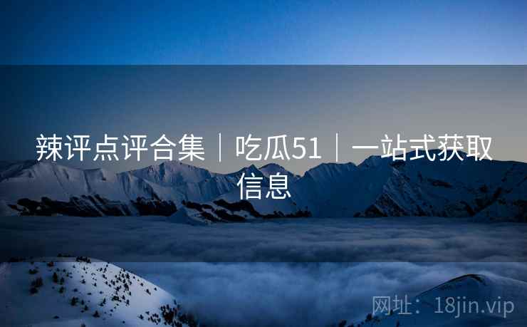 辣评点评合集｜吃瓜51｜一站式获取信息