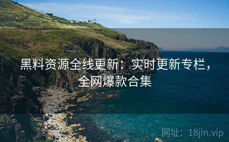 黑料资源全线更新：实时更新专栏，全网爆款合集