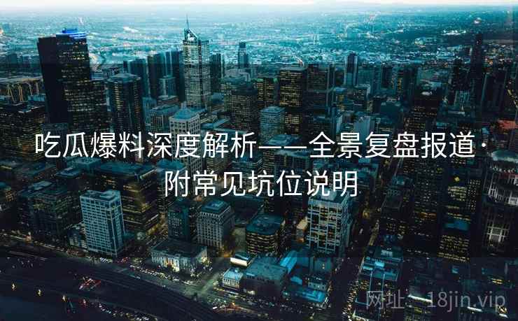 吃瓜爆料深度解析——全景复盘报道·附常见坑位说明