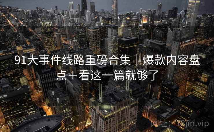 91大事件线路重磅合集｜爆款内容盘点＋看这一篇就够了