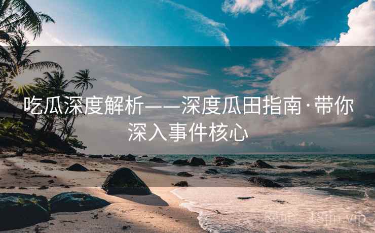 吃瓜深度解析——深度瓜田指南·带你深入事件核心