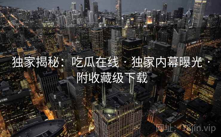 独家揭秘：吃瓜在线 · 独家内幕曝光 · 附收藏级下载