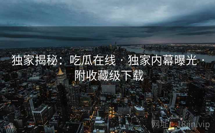 独家揭秘：吃瓜在线 · 独家内幕曝光 · 附收藏级下载