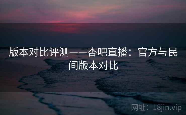 版本对比评测——杏吧直播：官方与民间版本对比  第2张