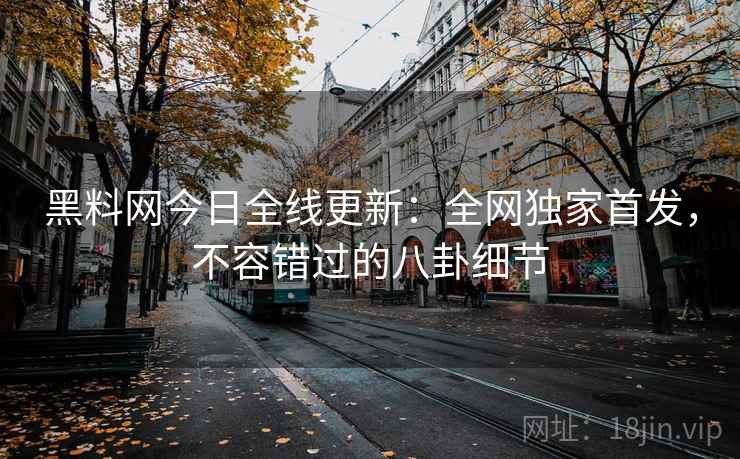 黑料网今日全线更新：全网独家首发，不容错过的八卦细节