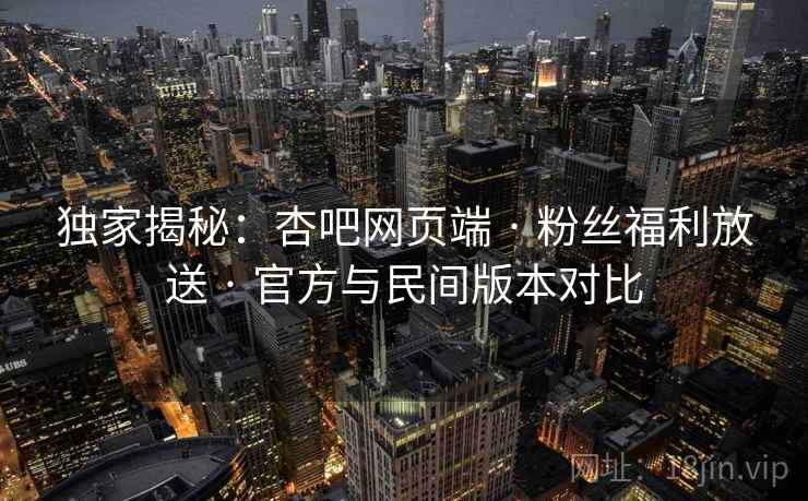 独家揭秘：杏吧网页端 · 粉丝福利放送 · 官方与民间版本对比
