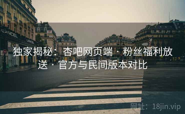 独家揭秘：杏吧网页端 · 粉丝福利放送 · 官方与民间版本对比