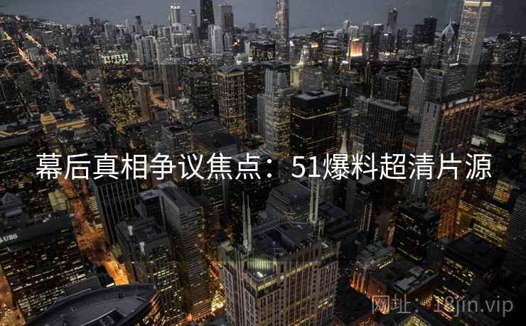 幕后真相争议焦点：51爆料超清片源
