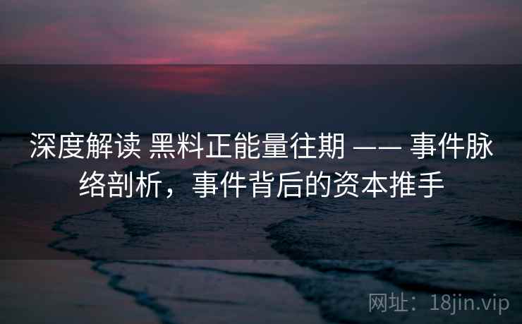 深度解读 黑料正能量往期 —— 事件脉络剖析，事件背后的资本推手