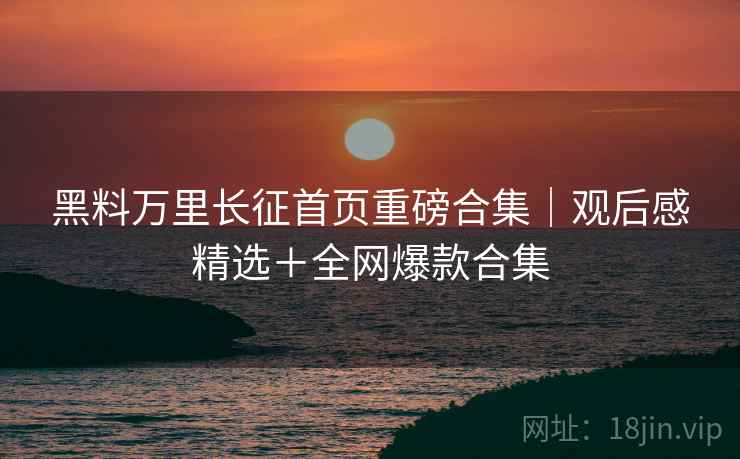 黑料万里长征首页重磅合集｜观后感精选＋全网爆款合集