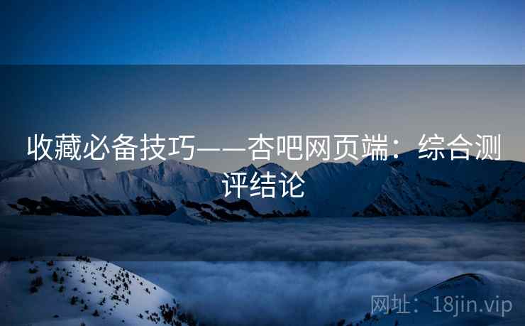 收藏必备技巧——杏吧网页端：综合测评结论
