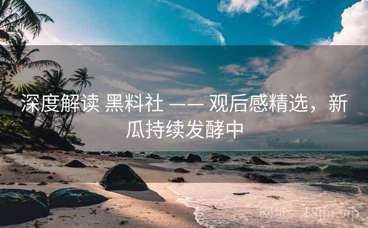 深度解读 黑料社 —— 观后感精选，新瓜持续发酵中
