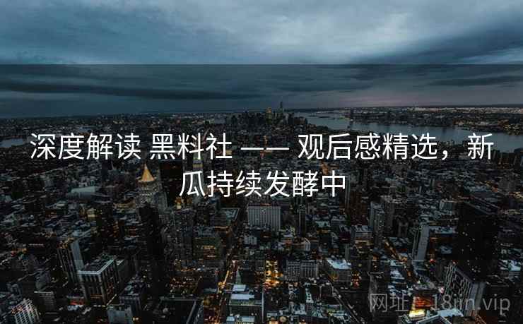 深度解读 黑料社 —— 观后感精选，新瓜持续发酵中