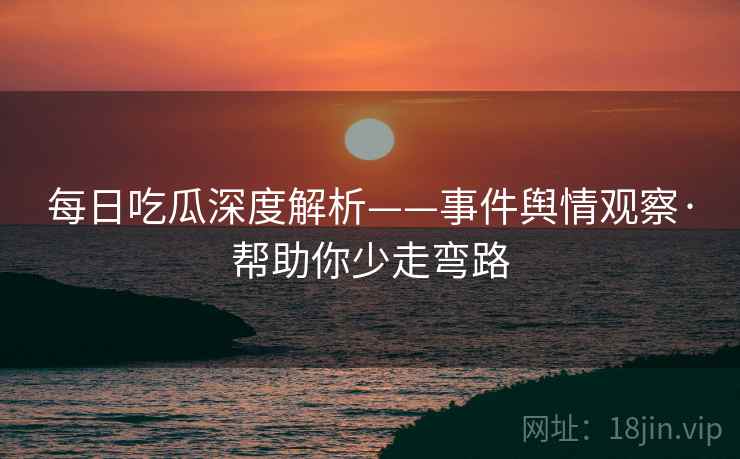 每日吃瓜深度解析——事件舆情观察·帮助你少走弯路