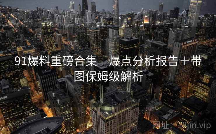 91爆料重磅合集｜爆点分析报告＋带图保姆级解析