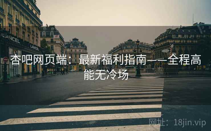杏吧网页端：最新福利指南——全程高能无冷场