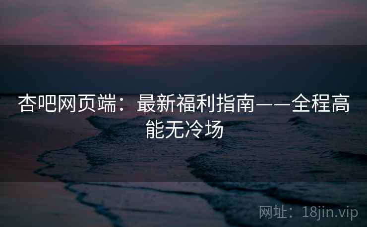 杏吧网页端：最新福利指南——全程高能无冷场