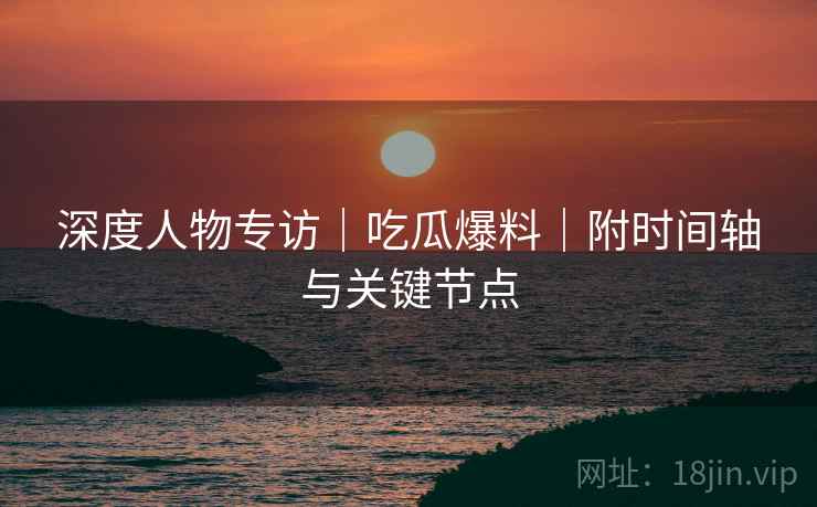 深度人物专访｜吃瓜爆料｜附时间轴与关键节点