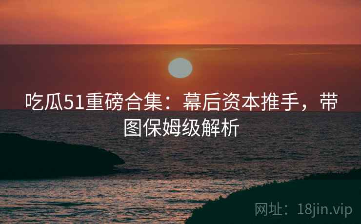 吃瓜51重磅合集：幕后资本推手，带图保姆级解析