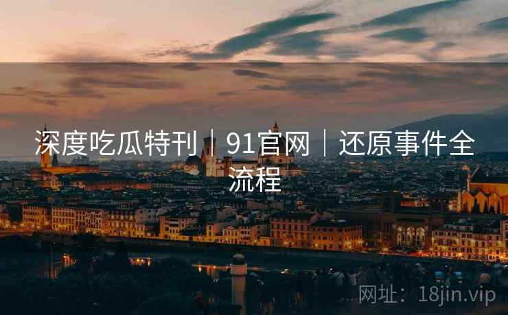 深度吃瓜特刊｜91官网｜还原事件全流程