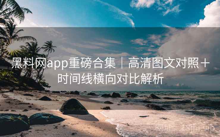 黑料网app重磅合集｜高清图文对照＋时间线横向对比解析